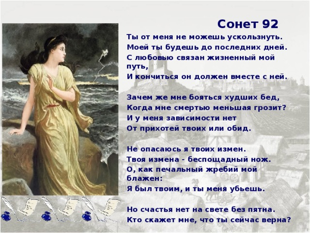  Сонет 92 Ты от меня не можешь ускользнуть. Моей ты будешь до последних дней. С любовью связан жизненный мой путь, И кончиться он должен вместе с ней.  Зачем же мне бояться худших бед, Когда мне смертью меньшая грозит? И у меня зависимости нет От прихотей твоих или обид.  Не опасаюсь я твоих измен. Твоя измена - беспощадный нож. О, как печальный жребий мой блажен: Я был твоим, и ты меня убьешь.  Но счастья нет на свете без пятна. Кто скажет мне, что ты сейчас верна?     
