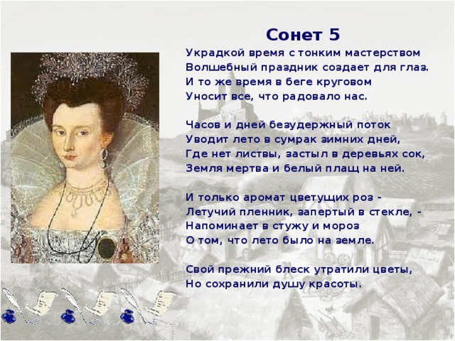  Сонет 5 Украдкой время с тонким мастерством Волшебный праздник создает для глаз. И то же время в беге круговом Уносит все, что радовало нас.  Часов и дней безудержный поток Уводит лето в сумрак зимних дней, Где нет листвы, застыл в деревьях сок, Земля мертва и белый плащ на ней.  И только аромат цветущих роз - Летучий пленник, запертый в стекле, - Напоминает в стужу и мороз О том, что лето было на земле.  Свой прежний блеск утратили цветы, Но сохранили душу красоты.     