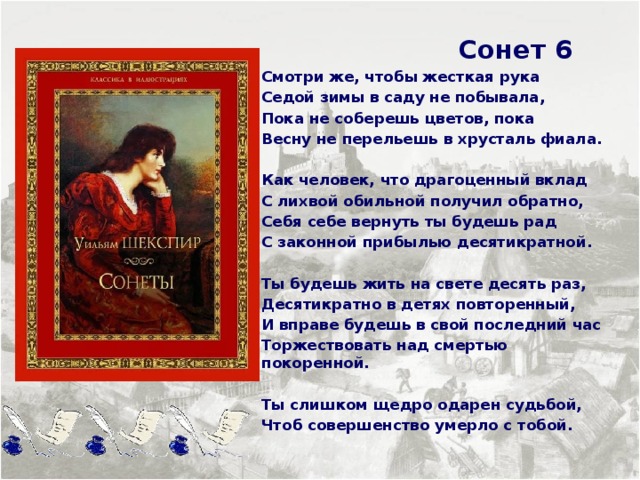  Сонет 6 Смотри же, чтобы жесткая рука Седой зимы в саду не побывала, Пока не соберешь цветов, пока Весну не перельешь в хрусталь фиала.  Как человек, что драгоценный вклад С лихвой обильной получил обратно, Себя себе вернуть ты будешь рад С законной прибылью десятикратной.  Ты будешь жить на свете десять раз, Десятикратно в детях повторенный, И вправе будешь в свой последний час Торжествовать над смертью покоренной.  Ты слишком щедро одарен судьбой, Чтоб совершенство умерло с тобой.     