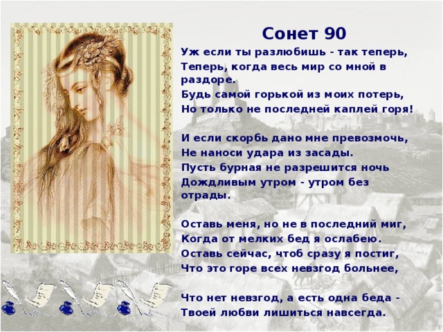  Сонет 90 Уж если ты разлюбишь - так теперь, Теперь, когда весь мир со мной в раздоре. Будь самой горькой из моих потерь, Но только не последней каплей горя!  И если скорбь дано мне превозмочь, Не наноси удара из засады. Пусть бурная не разрешится ночь Дождливым утром - утром без отрады.  Оставь меня, но не в последний миг, Когда от мелких бед я ослабею. Оставь сейчас, чтоб сразу я постиг, Что это горе всех невзгод больнее,  Что нет невзгод, а есть одна беда - Твоей любви лишиться навсегда.     