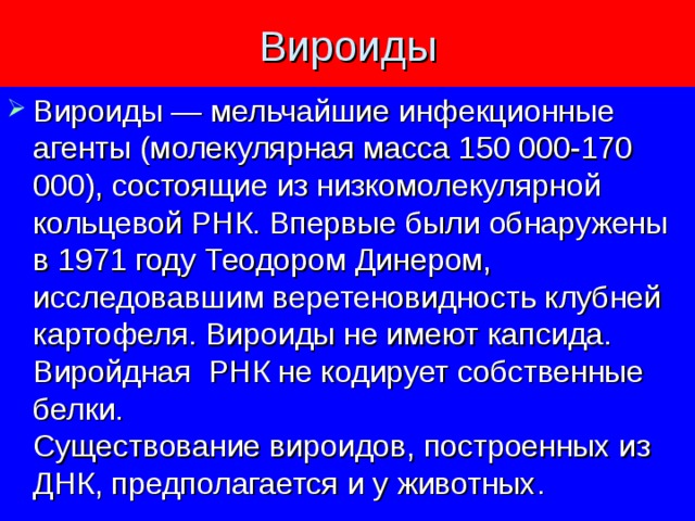 Вироиды Вироиды — мельчайшие инфекционные агенты (молекулярная масса 150 000-170 000), состоящие из низкомолекулярной кольцевой РНК. Впервые были обнаружены в 1971 году Теодором Динером, исследовавшим веретеновидность клубней картофеля. Вироиды не имеют капсида. Виройдная РНК не кодирует собственные белки.  Существование вироидов, построенных из ДНК, предполагается и у животных. 