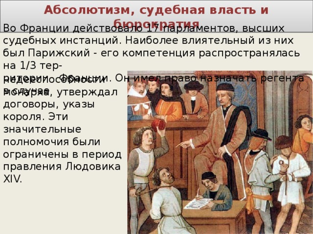Абсолютизм, судебная власть и бюрократия Во Франции действовало 17 парламентов, высших судебных инстанций. Наиболее влиятельный из них  был Парижский - его компетенция распространялась на 1/3 тер-  ритории Франции. Он имел право назначать регента в случае недееспособности монарха, утверждал договоры, указы короля. Эти  значительные полномочия были ограничены в период правления Людовика XIV. 