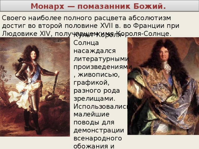 Монарх — помазанник Божий. Своего наиболее полного расцвета абсолютизм достиг во второй половине XVII в. во Франции при Людовике XIV, получившем имя Короля-Солнце. Культ Короля-Солнца насаждался литературными произведениями, живописью, графикой, разного рода зрелищами. Использовались малейшие поводы для демонстрации всенародного обожания и поклонения. 