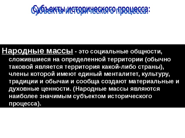 Народные массы - это социальные общности, сложившиеся на определенной территории (обычно таковой является территория какой-либо страны), члены которой имеют единый менталитет, культуру, традиции и обычаи и сообща создают материальные и духовные ценности. (Народные массы являются наиболее значимым субъектом исторического процесса). 