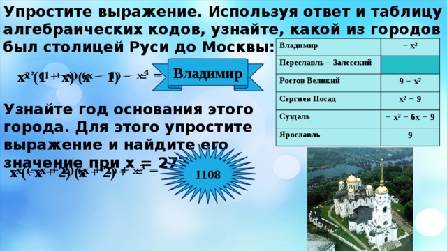 Упростите выражение. Используя ответ и таблицу алгебраических кодов, узнайте, какой из городов был столицей Руси до Москвы: Владимир Владимир − х² Переславль – Залесский Переславль – Залесский − х² Ростов Великий Ростов Великий Сергиев Посад 9 − х² Сергиев Посад 9 − х² Суздаль х² − 9 Суздаль х² − 9 Ярославль − х² − 6х − 9 − х² − 6х − 9 Ярославль 9 9 Владимир х² (1 + х) (х − 1) − =   Узнайте год основания этого города. Для этого упростите выражение и найдите его значение при х = 277. 1108 х (−х + 2) (х + 2) + =   