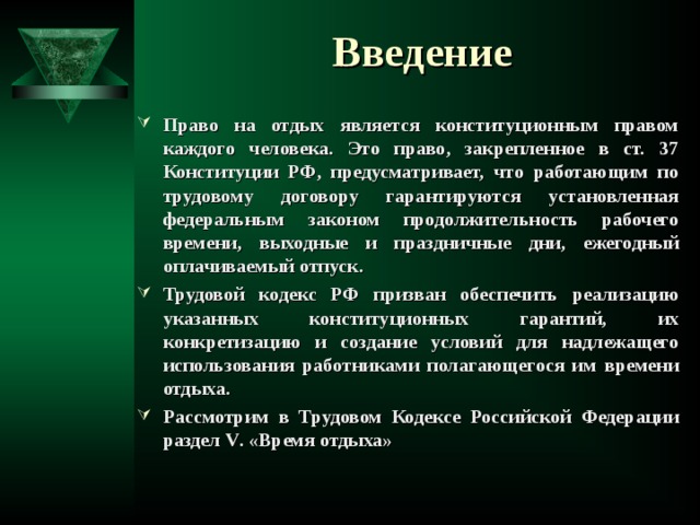  Введение Право на отдых является конституционным правом каждого человека. Это право, закрепленное в ст. 37 Конституции РФ, предусматривает, что работающим по трудовому договору гарантируются установленная федеральным законом продолжительность рабочего времени, выходные и праздничные дни, ежегодный оплачиваемый отпуск. Трудовой кодекс РФ призван обеспечить реализацию указанных конституционных гарантий, их конкретизацию и создание условий для надлежащего использования работниками полагающегося им времени отдыха. Рассмотрим в Трудовом Кодексе Российской Федерации раздел V . «Время отдыха»  