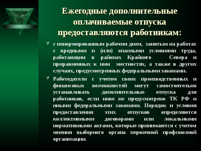 Ежегодные дополнительные оплачиваемые отпуска  предоставляются работникам: с ненормированным рабочим днем, занятым на работах с вредными и (или) опасными условиями труда, работающим в районах Крайнего Севера и приравненных к ним местностях, а также в других случаях, предусмотренных федеральными законами. Работодатели с учетом своих производственных и финансовых возможностей могут самостоятельно устанавливать дополнительные отпуска для работников, если иное не предусмотрено ТК РФ и иными федеральными законами. Порядок и условия предоставления этих отпусков определяются коллективными договорами или локальными нормативными актами, которые принимаются с учетом мнения выборного органа первичной профсоюзной организации.  