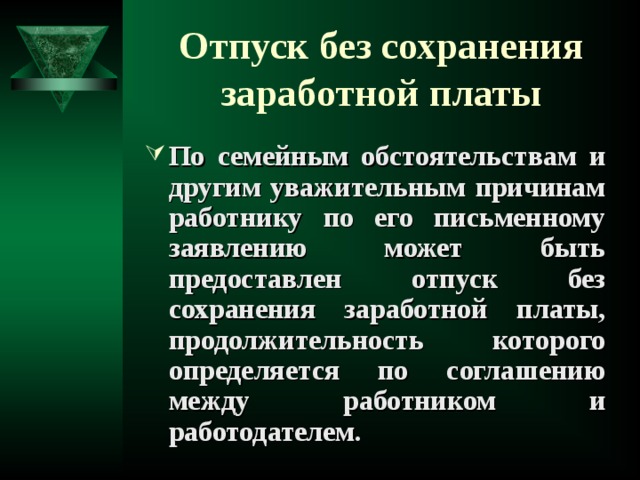 Отпуск без сохранения заработной платы По семейным обстоятельствам и другим уважительным причинам работнику по его письменному заявлению может быть предоставлен отпуск без сохранения заработной платы, продолжительность которого определяется по соглашению между работником и работодателем.   