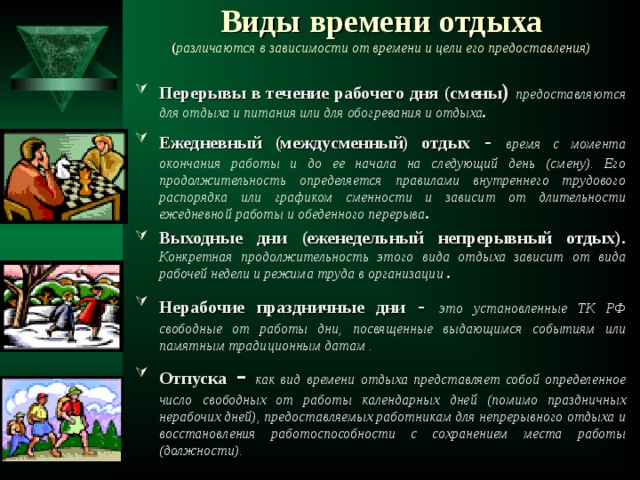 Виды времени отдыха  ( различаются в зависимости от времени и цели его предоставления)   Перерывы в течение рабочего дня (смены )  предоставляются для отдыха и питания или для обогревания и отдыха . Ежедневный (междусменный) отдых -  время с момента окончания работы и до ее начала на следующий день (смену). Его продолжительность определяется правилами внутреннего трудового распорядка или графиком сменности и зависит от длительности ежедневной работы и обеденного перерыва . Выходные дни (еженедельный непрерывный отдых).  Конкретная продолжительность этого вида отдыха зависит от вида рабочей недели и режима труда в организации . Нерабочие праздничные дни -  это установленные ТК РФ свободные от работы дни, посвященные выдающимся событиям или памятным традиционным датам . Отпуска -  как вид времени отдыха представляет собой определенное число свободных от работы календарных дней (помимо праздничных нерабочих дней), предоставляемых работникам для непрерывного отдыха и восстановления работоспособности с сохранением места работы (должности).   