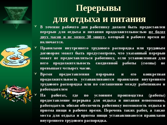 Перерывы  для отдыха и питания В течение рабочего дня работнику должен быть предоставлен перерыв для отдыха и питания продолжительностью не более двух часов и не менее 30 минут , который в рабочее время не включается. Правилами внутреннего трудового распорядка или трудовым договором может быть предусмотрено, что указанный перерыв может не предоставляться работнику, если установленная для него продолжительность ежедневной работы (смены) не превышает четырех часов. Время предоставления перерыва и его конкретная продолжительность устанавливаются правилами внутреннего трудового распорядка или по соглашению между работником и работодателем На работах, где по условиям производства (работы) предоставление перерыва для отдыха и питания невозможно, работодатель обязан обеспечить работнику возможность отдыха и приема пищи в рабочее время. Перечень таких работ, а также места для отдыха и приема пищи устанавливаются правилами внутреннего трудового распорядка.  
