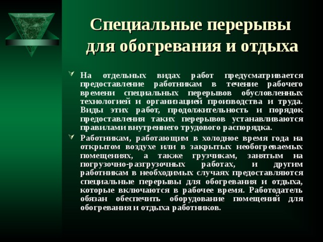 Специальные перерывы  для обогревания и отдыха На отдельных видах работ предусматривается предоставление работникам в течение рабочего времени специальных перерывов обусловленных технологией и организацией производства и труда. Виды этих работ, продолжительность и порядок предоставления таких перерывов устанавливаются правилами внутреннего трудового распорядка. Работникам, работающим в холодное время года на открытом воздухе или в закрытых необогреваемых помещениях, а также грузчикам, занятым на погрузочно-разгрузочных работах, и другим работникам в необходимых случаях предоставляются специальные перерывы для обогревания и отдыха, которые включаются в рабочее время. Работодатель обязан обеспечить оборудование помещений для обогревания и отдыха работников.    