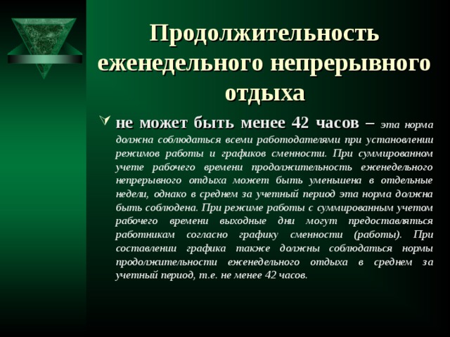 Продолжительность еженедельного непрерывного отдыха   не может быть менее 42 часов –  эта норма должна соблюдаться всеми работодателями при установлении режимов работы и графиков сменности. При суммированном учете рабочего времени продолжительность еженедельного непрерывного отдыха может быть уменьшена в отдельные недели, однако в среднем за учетный период эта норма должна быть соблюдена.  При режиме работы с суммированным учетом рабочего времени выходные дни могут предоставляться работникам согласно графику сменности (работы). При составлении графика также должны соблюдаться нормы продолжительности еженедельного отдыха в среднем за учетный период, т.е. не менее 42 часов.   