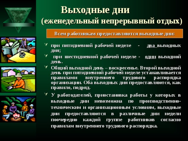 Выходные дни (еженедельный непрерывный отдых) Всем работникам предоставляются выходные дни:  при пятидневной рабочей неделе - два выходных дня;  при шестидневной рабочей неделе - один выходной день. Общий выходной день – воскресенье. Второй выходной день при пятидневной рабочей неделе устанавливается правилами внутреннего трудового распорядка организации. Оба выходных дня предоставляются, как правило, подряд. У работодателей, приостановка работы у которых в выходные дни невозможна по производственно-техническим и организационным условиям, выходные дни предоставляются в различные дни недели поочередно каждой группе работников согласно правилам внутреннего трудового распорядка.   