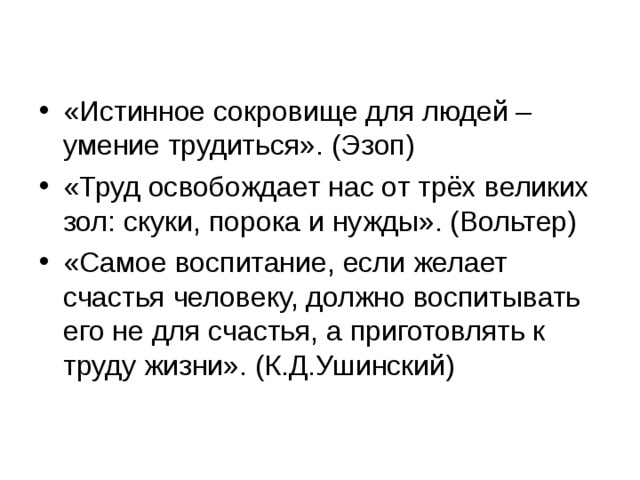 «Истинное сокровище для людей – умение трудиться». (Эзоп) «Труд освобождает нас от трёх великих зол: скуки, порока и нужды». (Вольтер) «Самое воспитание, если желает счастья человеку, должно воспитывать его не для счастья, а приготовлять к труду жизни». (К.Д.Ушинский)  