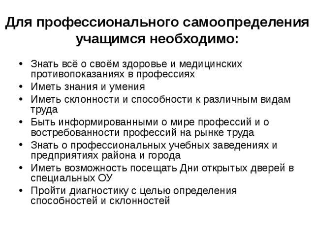 Для профессионального самоопределения учащимся необходимо: Знать всё о своём здоровье и медицинских противопоказаниях в профессиях Иметь знания и умения Иметь склонности и способности к различным видам труда Быть информированными о мире профессий и о востребованности профессий на рынке труда Знать о профессиональных учебных заведениях и предприятиях района и города Иметь возможность посещать Дни открытых дверей в специальных ОУ Пройти диагностику с целью определения способностей и склонностей 