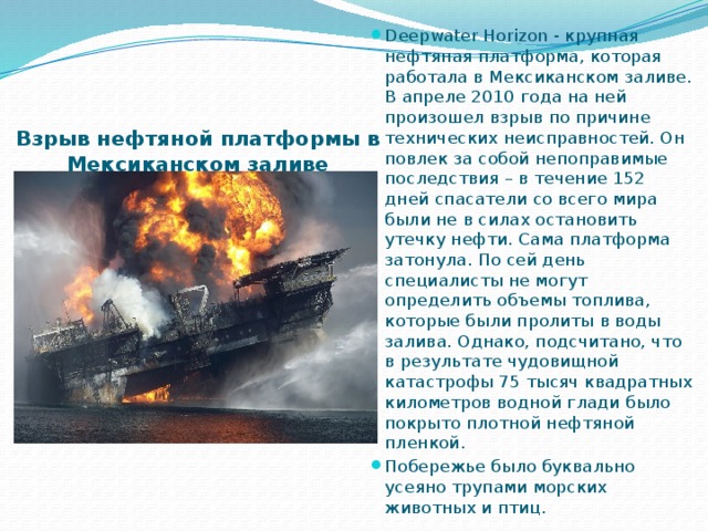 Deepwater Horizon - крупная нефтяная платформа, которая работала в Мексиканском заливе. В апреле 2010 года на ней произошел взрыв по причине технических неисправностей. Он повлек за собой непоправимые последствия – в течение 152 дней спасатели со всего мира были не в силах остановить утечку нефти. Сама платформа затонула. По сей день специалисты не могут определить объемы топлива, которые были пролиты в воды залива. Однако, подсчитано, что в результате чудовищной катастрофы 75 тысяч квадратных километров водной глади было покрыто плотной нефтяной пленкой. Побережье было буквально усеяно трупами морских животных и птиц. Взрыв нефтяной платформы в Мексиканском заливе   