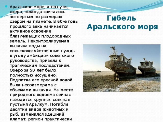 Аральское море, а по сути, озеро, некогда считалось четвертым по размерам озером на планете. В 60-е годы прошлого века начинается активное освоение близлежащих плодородных земель. Неконтролируемая выкачка воды на сельскохозяйственные нужды в угоду амбициям советского руководства, привела к трагическим последствиям. Озеро за 50 лет было полностью иссушено. Подпитка его пресной водой была несоизмерима с объемами выкачки. На месте природного водоема сейчас находится крупная соляная пустыня Аралкум. Погибли десятки видов животных и рыб, изменился здешний климат, регион практически опустел. Дно бывшего озера покрыто слоем пестицидов, которые активно использовались в сельском хозяйстве. Гибель  Аральского моря   