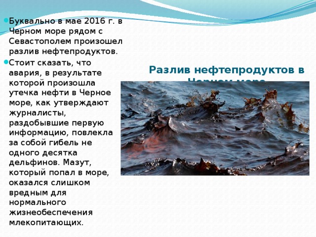 Буквально в мае 2016 г. в Черном море рядом с Севастополем произошел разлив нефтепродуктов. Стоит сказать, что авария, в результате которой произошла утечка нефти в Черное море, как утверждают журналисты, раздобывшие первую информацию, повлекла за собой гибель не одного десятка дельфинов. Мазут, который попал в море, оказался слишком вредным для нормального жизнеобеспечения млекопитающих. Разлив нефтепродуктов в Черном море   