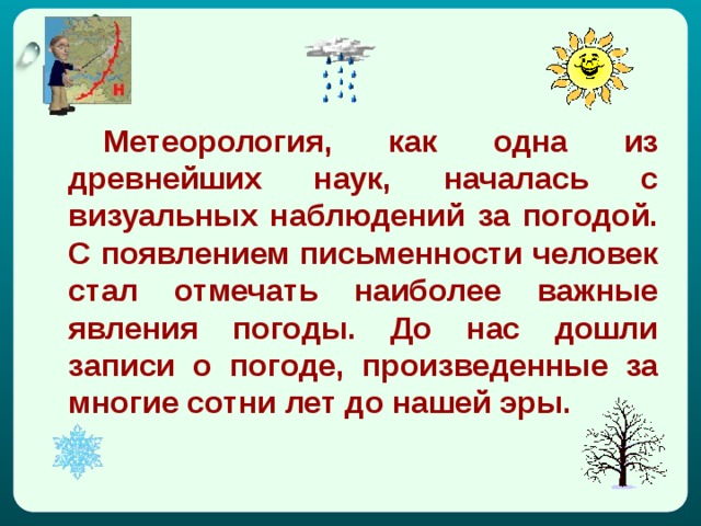   Метеорология, как одна из древнейших наук, началась с визуальных наблюдений за погодой. С появлением письменности человек стал отмечать наиболее важные явления погоды. До нас дошли записи о погоде, произведенные за многие сотни лет до нашей эры.  