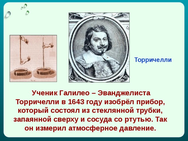 Торричелли  Ученик Галилео – Эванджелиста Торричелли в 1643 году изобрёл прибор, который состоял из стеклянной трубки, запаянной сверху и сосуда со ртутью. Так он измерил атмосферное давление. 