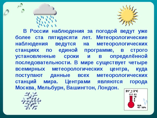   В России наблюдения за погодой ведут уже более ста пятидесяти лет. Метеорологические наблюдения ведутся на метеорологических станциях по единой программе, в строго установленные сроки и в определённой последовательности. В мире существует четыре всемирных метеорологических центра, куда поступают данные всех метеорологических станций мира. Центрами являются города Москва, Мельбурн, Вашингтон, Лондон. 