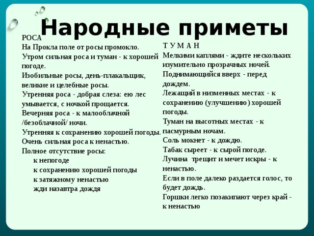 Народные приметы РОСА  На Прокла поле от росы промокло. Утром сильная роса и туман - к хорошей погоде. Изобильные росы, день-плакальщик, великие и целебные росы. Утренняя роса - добрая слеза: ею лес умывается, с ночкой прощается.  Вечерняя роса - к малооблачной /безоблачной/ ночи. Утренняя к сохранению хорошей погоды. Очень сильная роса к ненастью. Полное отсутствие росы:       к непогоде       к сохранению хорошей погоды       к затяжному ненастью       жди назавтра дождя Т  У М А Н Мелкими каплями - ждите нескольких изумительно прозрачных ночей. Поднимающийся вверх - перед дождем. Лежащий в низменных местах - к сохранению (улучшению) хорошей погоды. Туман на высотных местах - к пасмурным ночам. Соль мокнет - к дождю.   Табак сыреет - к сырой погоде. Лучина  трещит и мечет искры - к ненастью. Если в поле далеко раздается голос, то будет дождь. Горшки легко позакипают через край - к ненастью 