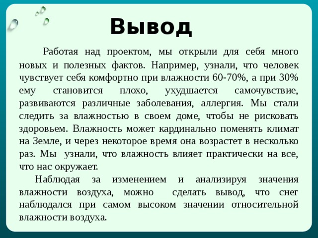 Вывод   Работая над проектом, мы открыли для себя много новых и полезных фактов. Например, узнали, что человек чувствует себя комфортно при влажности 60-70%, а при 30% ему становится плохо, ухудшается самочувствие, развиваются различные заболевания, аллергия. Мы стали следить за влажностью в своем доме, чтобы не рисковать здоровьем. Влажность может кардинально поменять климат на Земле, и через некоторое время она возрастет в несколько раз. Мы узнали, что влажность влияет практически на все, что нас окружает.  Наблюдая за изменением и анализируя значения влажности воздуха, можно сделать вывод, что снег наблюдался при самом высоком значении относительной влажности воздуха. 
