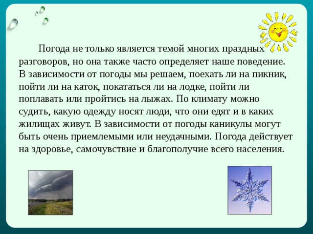   Погода не только является темой многих праздных разговоров, но она также часто определяет наше поведение. В зависимости от погоды мы решаем, поехать ли на пикник, пойти ли на каток, покататься ли на лодке, пойти ли поплавать или пройтись на лыжах. По климату можно судить, какую одежду носят люди, что они едят и в каких жилищах живут. В зависимости от погоды каникулы могут быть очень приемлемыми или неудачными. Погода действует на здоровье, самочувствие и благополучие всего населения.  