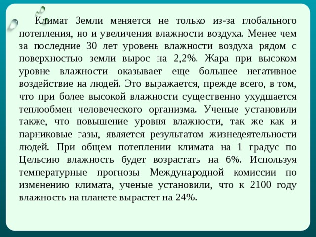  Климат Земли меняется не только из-за глобального потепления, но и увеличения влажности воздуха. Менее чем за последние 30 лет уровень влажности воздуха рядом с поверхностью земли вырос на 2,2%. Жара при высоком уровне влажности оказывает еще большее негативное воздействие на людей. Это выражается, прежде всего, в том, что при более высокой влажности существенно ухудшается теплообмен человеческого организма. Ученые установили также, что повышение уровня влажности, так же как и парниковые газы, является результатом жизнедеятельности людей. При общем потеплении климата на 1 градус по Цельсию влажность будет возрастать на 6%. Используя температурные прогнозы Международной комиссии по изменению климата, ученые установили, что к 2100 году влажность на планете вырастет на 24%. 