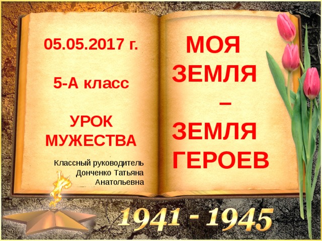  МОЯ ЗЕМЛЯ – ЗЕМЛЯ ГЕРОЕВ 05.05.2017 г.  5-А класс  УРОК МУЖЕСТВА Классный руководитель Донченко Татьяна Анатольевна 