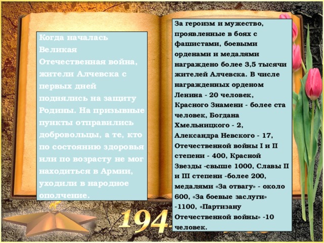 За героизм и мужество, проявленные в боях с фашистами, боевыми орденами и медалями награждено более 3,5 тысячи жителей Алчевска. В числе награжденных орденом Ленина - 20 человек, Красного Знамени - более ста человек, Богдана Хмельницкого - 2, Александра Невского - 17, Отечественной войны I и II степени - 400, Красной Звезды -свыше 1000, Славы II и III степени -более 200, медалями «За отвагу» - около 600, «За боевые заслуги» -1100, «Партизану Отечественной войны» -10 человек. Когда началась Великая Отечественная война, жители Алчевска с первых дней поднялись на защиту Родины. На призывные пункты отправились добровольцы, а те, кто по состоянию здоровья или по возрасту не мог находиться в Армии, уходили в народное ополчение. 