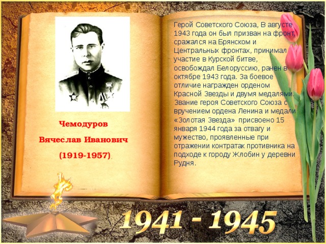 Герой Советского Союза, В августе 1943 года он был призван на фронт, сражался на Брянском и Центральных фронтах, принимал участие в Курской битве, освобождал Белоруссию, ранен в октябре 1943 года. За боевое отличие награжден орденом Красной Звезды и двумя медалями. Звание героя Советского Союза с вручением ордена Ленина и медали «Золотая Звезда» присвоено 15 января 1944 года за отвагу и мужество, проявленные при отражении контратак противника на подходе к городу Жлобин у деревни Рудня. Чемодуров Вячеслав Иванович (1919-1957) 