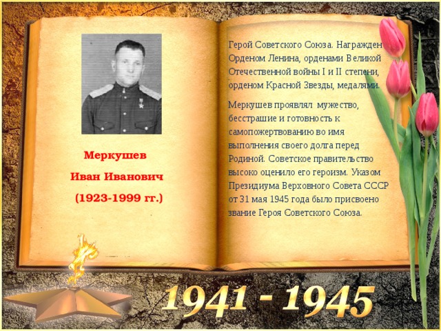 Герой Советского Союза. Награжден Орденом Ленина, орденами Великой Отечественной войны І и II степени, орденом Красной Звезды, медалями. Меркушев проявлял мужество, бесстрашие и готовность к самопожертвованию во имя выполнения своего долга перед Родиной. Советское правительство высоко оценило его героизм. Указом Президиума Верховного Совета СССР от 31 мая 1945 года было присвоено звание Героя Советского Союза. Меркушев Иван Иванович  (1923-1999 гг.) 