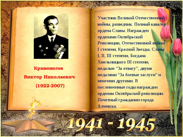 Участник Великой Отечественной войны, разведчик. Полный кавалер ордена Славы. Награжден орденами Октябрьской Революции, Отечественной войны I степени, Красной Звезды, Славы I, II, III степени, Богдана Хмельницкого III степени, медалью “За отвагу”, двумя медалями “За боевые заслуги” и многими другими. В послевоенные годы награжден орденом Октябрьской революции. Почетный гражданин города Алчевска. Кривоногов Виктор Николаевич  (1922-2007) 