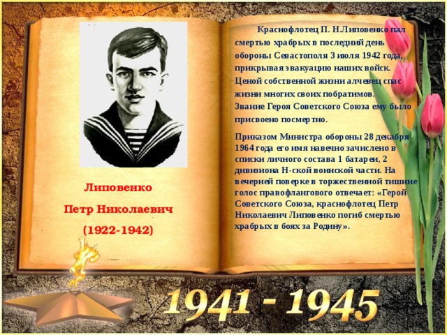  Краснофлотец П. Н.Липовенко пал смертью храбрых в последний день обороны Севастополя 3 июля 1942 года, прикрывая эвакуацию наших войск. Ценой собственной жизни алчевец спас жизни многих своих побратимов.  Звание Героя Советского Союза ему было присвоено посмертно. Приказом Министра обороны 28 декабря 1964 года его имя навечно зачислено в списки личного состава 1 батареи, 2 дивизиона Н-ской воинской части. На вечерней поверке в торжественной тишине голос правофлангового отвечает: «Герой Советского Союза, краснофлотец Петр Николаевич Липовенко погиб смертью храбрых в боях за Родину». Липовенко  Петр Николаевич (1922-1942) 