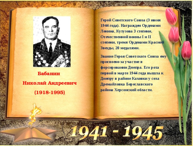 Герой Советского Союза (3 июня 1944 года). Награжден Орденами Ленина, Кутузова 3 степени, Отечественной воины I и II степени, тремя Орденами Красной Звезды, 20 медалями. Звание Героя Советского Союза ему присвоено за участие в форсировании Днепра. Его рота первой в марте 1944 года вышла к Днепру в районе Каховки у села Дремайловка Береславского района Херсонский области. Бабанин  Николай Андреевич  (1918-1995) 