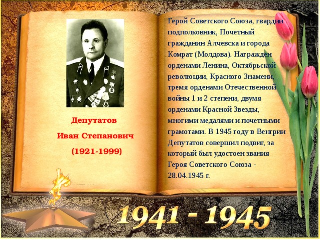 Герой Советского Союза, гвардии подполковник, Почетный гражданин Алчевска и города Комрат (Молдова). Награжден орденами Ленина, Октябрьской революции, Красного Знамени, тремя орденами Отечественной войны 1 и 2 степени, двумя орденами Красной Звезды, многими медалями и почетными грамотами. В 1945 году в Венгрии Депутатов совершил подвиг, за который был удостоен звания Героя Советского Союза - 28.04.1945 г. Депутатов Иван Степанович  (1921-1999) 