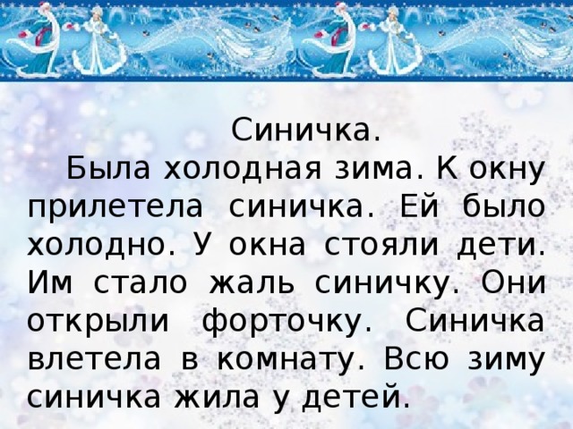 Синичка. Была холодная зима. К окну прилетела синичка. Ей было холодно. У окна стояли дети. Им стало жаль синичку. Они открыли форточку. Синичка влетела в комнату. Всю зиму синичка жила у детей. 