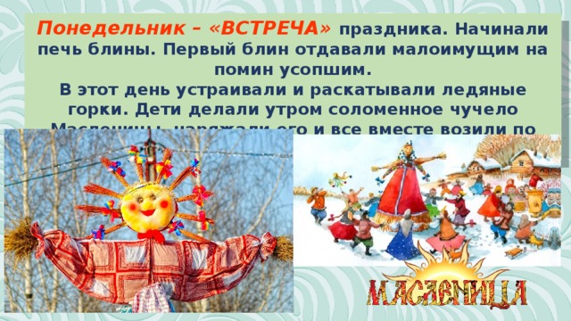 Понедельник – «ВСТРЕЧА» праздника. Начинали печь блины. Первый блин отдавали малоимущим на помин усопшим. В этот день устраивали и раскатывали ледяные горки. Дети делали утром соломенное чучело Масленицы, наряжали его и все вместе возили по улицам. Устраивались качели и столы со сладостями. 