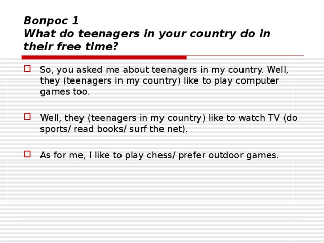 Вопрос 1  What do teenagers in your country do in their free time? So, you asked me about teenagers in my country. Well, they (teenagers in my country) like to play computer games too.  Well, they (teenagers in my country) like to watch TV (do sports/ read books/ surf the net).  As for me, I like  to play chess/ prefer outdoor games.   