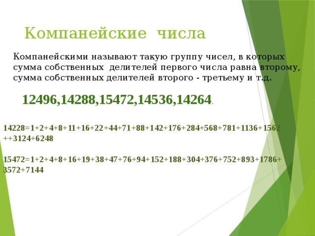 Компанейские числа Компанейскими называют такую группу чисел, в которых сумма собственных делителей первого числа равна второму, сумма собственных делителей второго - третьему и т.д. 12496,14288,15472,14536,14264 . 14228=1+2+4+8+11+16+22+44+71+88+142+176+284+568+781+1136+1562++3124+6248  15472=1+2+4+8+16+19+38+47+76+94+152+188+304+376+752+893+1786+3572+7144 