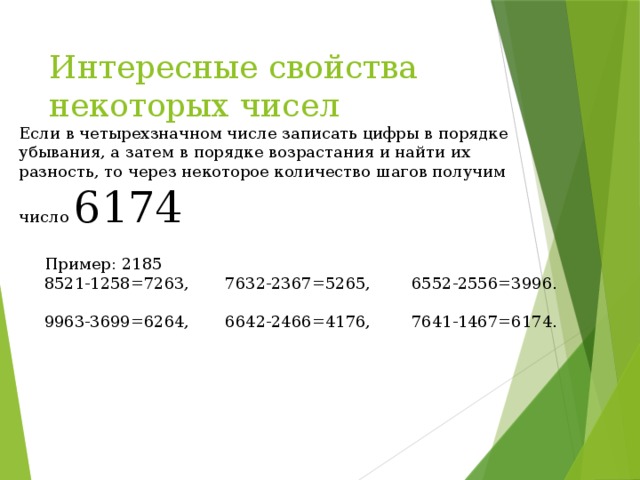 Интересные свойства некоторых чисел Если в четырехзначном числе записать цифры в порядке убывания, а затем в порядке возрастания и найти их разность, то через некоторое количество шагов получим число 6174  Пример: 2185 8521-1258=7263, 7632-2367=5265, 6552-2556=3996. 9963-3699=6264, 6642-2466=4176, 7641-1467=6174. 