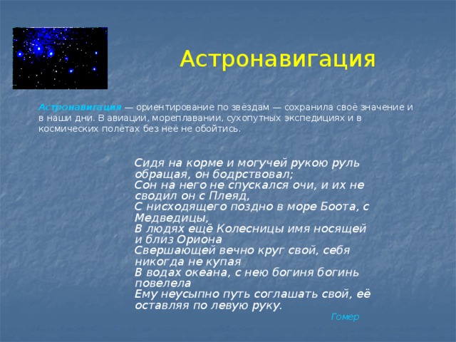 Астронавигация Астронавигация   — ориентирование по звёздам — сохранила своё значение и в наши дни. В авиации, мореплавании, сухопутных экспедициях и в космических полётах без неё не обойтись.  Сидя на корме и могучей рукою руль обращая, он бодрствовал;  Сон на него не спускался очи, и их не сводил он с Плеяд,  С нисходящего поздно в море Боота, с Медведицы,  В людях ещё Колесницы имя носящей и близ Ориона  Свершающей вечно круг свой, себя никогда не купая  В водах океана, с нею богиня богинь повелела  Ему неусыпно путь соглашать свой, её оставляя по левую руку.  Гомер 