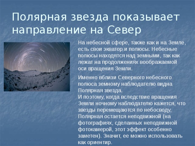Полярная звезда показывает направление на Север На небесной сфере, также как и на Земле, есть свои экватор и полюсы. Небесные полюсы находятся над земными, так как лежат на продолжениях воображаемой оси вращения Земли. Именно вблизи Северного небесного полюса земному наблюдателю видна Полярная звезда. И поэтому, когда вследствие вращения Земли ночному наблюдателю кажется, что звезды перемещаются по небосводу, Полярная остается неподвижной (на фотографиях, сделанных неподвижной фотокамерой, этот эффект особенно заметен). Значит, ее можно использовать как ориентир. 