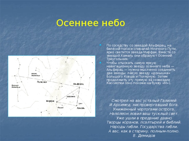 Осеннее небо По соседству со звездой Альферац, на белесой полосе спиралей Млечного Пути, ярко светится звезда Мирфак. Вместе со звездой Хамаль они образуют Осенний Треугольник. Чтобы отыскать самую яркую навигационную звезду осеннего неба — Альферац — нужно мысленно соединить две звезды: левую звезду «донышка» Большого Ковша и Полярную. Затем продолжить эту прямую за созвездие Кассиопеи (оно похоже на букву «М»). Смотрел на вас усталый Галилей  И Архимед, ниспровергавший бога.  Униженный чертогами острога,  Наполеон ловил ваш тусклый свет.  Уже ушли в предание давно  Творцы коранов, псалтырей и библий.  Народы гибли. Государства гибли.  А вас, как в старину, полным-полно. В. Демидов 