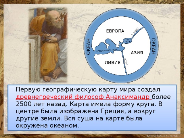  Первую географическую карту мира создал древнегреческий философ Анаксимандр более 2500 лет назад. Карта имела форму круга. В центре была изображена Греция, а вокруг другие земли. Вся суша на карте была окружена океаном. 