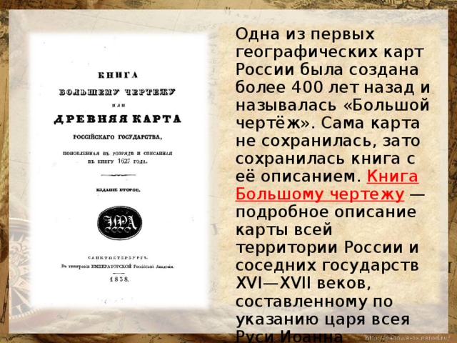  Одна из первых географических карт России была создана более 400 лет назад и называлась «Большой чертёж». Сама карта не сохранилась, зато сохранилась книга с её описанием. Книга Большому чертежу — подробное описание карты всей территории России и соседних государств XVI—XVII веков, составленному по указанию царя всея Руси Иоанна Васильевича. 