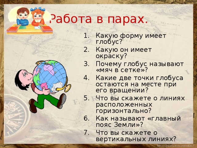 Работа в парах. Какую форму имеет глобус? Какую он имеет окраску? Почему глобус называют «мяч в сетке»? Какие две точки глобуса остаются на месте при его вращении? Что вы скажете о линиях расположенных горизонтально? Как называют «главный пояс Земли»? Что вы скажете о вертикальных линиях? 