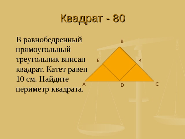 Квадрат - 80 В равнобедренный прямоугольный треугольник вписан квадрат. Катет равен 10 см. Найдите периметр квадрата. В Е К А С D 