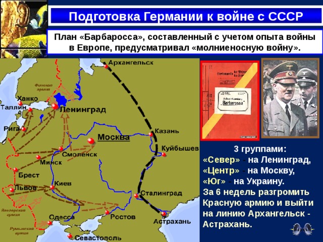 Подготовка Германии к войне с СССР План «Барбаросса», составленный с учетом опыта войны в Европе, предусматривал «молниеносную войну». 3 группами: «Север» - на Ленинград,  «Центр» - на Москву,  «Юг» - на Украину. За 6 недель разгромить Красную армию и выйти на линию Архангельск - Астрахань. 